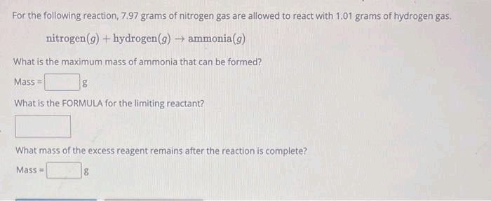 For the following reaction, 7.97 grams of nitrogen gas are allowed to react with 1.01 grams of hydrogen gas.
nitrogen (g) + hydrogen (g) → ammonia(g)
What is the maximum mass of ammonia that can be formed?
Mass=
g
What is the FORMULA for the limiting reactant?
What mass of the excess reagent remains after the reaction is complete?
Mass=
8