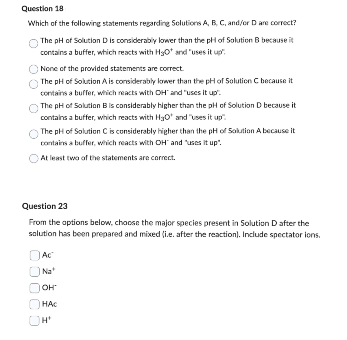 Question 18
Which of the following statements regarding Solutions A, B, C, and/or D are correct?
The pH of Solution D is considerably lower than the pH of Solution B because it
contains a buffer, which reacts with H3O+ and "uses it up".
None of the provided statements are correct.
The pH of Solution A is considerably lower than the pH of Solution C because it
contains a buffer, which reacts with OH" and "uses it up".
The pH of Solution B is considerably higher than the pH of Solution D because it
contains a buffer, which reacts with H3O+ and "uses it up".
The pH of Solution C is considerably higher than the pH of Solution A because it
contains a buffer, which reacts with OH and "uses it up".
At least two of the statements are correct.
Question 23
From the options below, choose the major species present in Solution D after the
solution has been prepared and mixed (i.e. after the reaction). Include spectator ions.
Ac
Na+
OH
HAC
H+