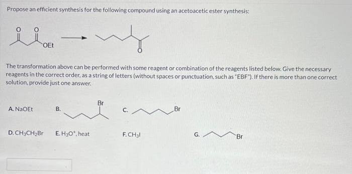 Propose an efficient synthesis for the following compound using an acetoacetic ester synthesis:
ilov
OEt
The transformation above can be performed with some reagent or combination of the reagents listed below. Give the necessary
reagents in the correct order, as a string of letters (without spaces or punctuation, such as "EBF"). If there is more than one correct
solution, provide just one answer.
A. NaOEt
D. CH3CH₂Br
B.
E. H3O*, heat
Br
M
F.CH3l
G.
Br