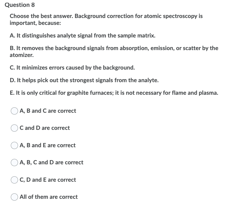 Question 8
Choose the best answer. Background correction for atomic spectroscopy is
important, because:
A. It distinguishes analyte signal from the sample matrix.
B. It removes the background signals from absorption, emission, or scatter by the
atomizer.
C. It minimizes errors caused by the background.
D. It helps pick out the strongest signals from the analyte.
E. It is only critical for graphite furnaces; it is not necessary for flame and plasma.
A, B and C are correct
C and D are correct
A, B and E are correct
A, B, C and D are correct
C, D and E are correct
All of them are correct