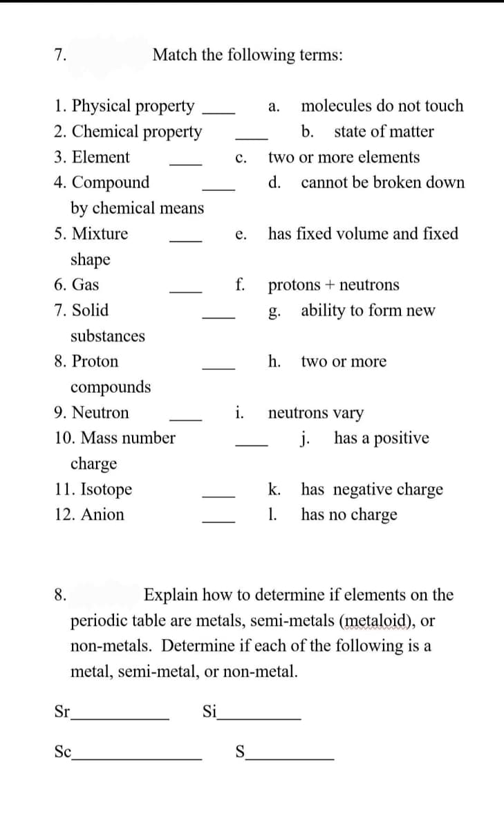 7.
1. Physical property
2. Chemical
property
3. Element
4. Compound
5. Mixture
shape
by chemical means
6. Gas
7. Solid
substances
8. Proton
8.
compounds
9. Neutron
10. Mass number
charge
11. Isotope
12. Anion
Match the following terms:
Sr
Sc
a. molecules do not touch
b. state of matter
C. two or more elements
Si
e.
f.
i.
d. cannot be broken down
S
has fixed volume and fixed
protons neutrons
g. ability to form new
h. two or more
neutrons vary
j.
Explain how to determine if elements on the
periodic table are metals, semi-metals (metaloid), or
non-metals. Determine if each of the following is a
metal, semi-metal, or non-metal.
k.
1.
has a positive
has negative charge
has no charge