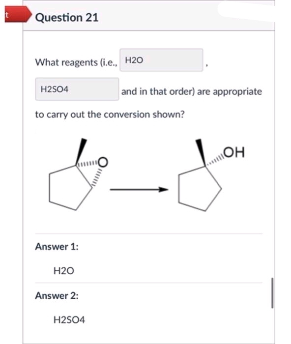 t
Question 21
What reagents (i.e., H2O
H2SO4
to carry out the conversion shown?
Answer 1:
H2O
Answer 2:
and in that order) are appropriate
H2SO4
OH