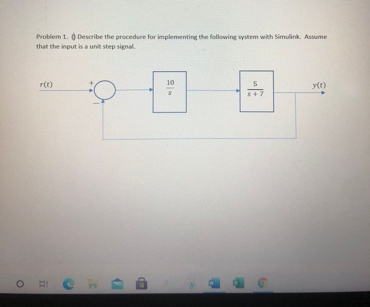 Problem 1. () Describe the procedure for implementing the following system with Simulink. Assume
that the input is a unit step signal.
r(t)
10
y(t)
s+7
+4
