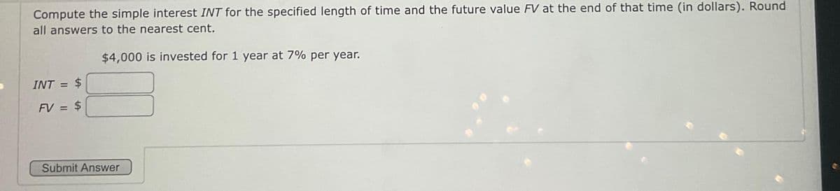 Compute the simple interest INT for the specified length of time and the future value FV at the end of that time (in dollars). Round
all answers to the nearest cent.
$4,000 is invested for 1 year at 7% per year.
INT = $
FV = $
Submit Answer
