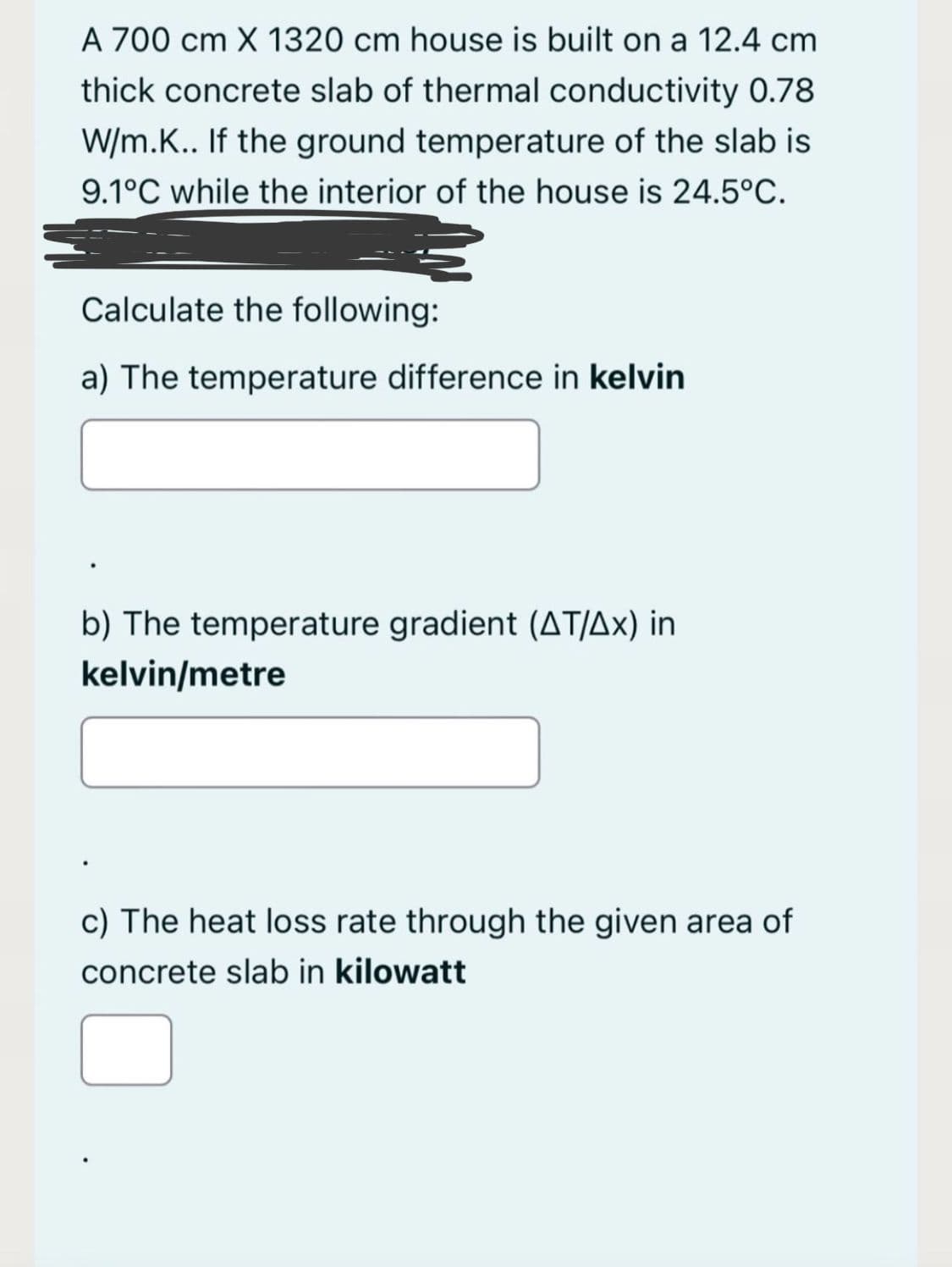 A 700 cm X 1320 cm house is built on a 12.4 cm
thick concrete slab of thermal conductivity 0.78
W/m.K.. If the ground temperature of the slab is
9.1°C while the interior of the house is 24.5°C.
Calculate the following:
a) The temperature difference in kelvin
b) The temperature gradient (AT/Ax) in
kelvin/metre
c) The heat loss rate through the given area of
concrete slab in kilowatt
