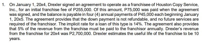 1. On January 1, 20x4, Drexler signed an agreement to operate as a franchisee of Houston Copy Service,
Inc., for an initial franchise fee of P255,000. Of this amount, P75,000 was paid when the agreement
was signed, and the balance is payable in four (4) annual payments of P45,000 each beginning January
1, 20x5. The agreement provides that the down payment is not refundable, and no future services are
required of the franchisor. The implicit rate for a loan of this type is 14%. The agreement also provides
that 5% of the revenue from the franchise must be paid to the franchisor annually. Drexler's revenue
from the franchise for 20x4 was P2,700,000. Drexler estimates the useful life of the franchise to be 10
years.
