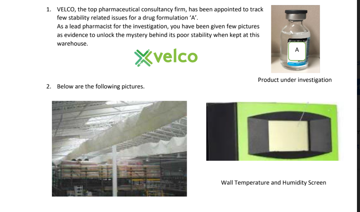 1. VELCO, the top pharmaceutical consultancy firm, has been appointed to track
few stability related issues for a drug formulation 'A'.
As a lead pharmacist for the investigation, you have been given few pictures
as evidence to unlock the mystery behind its poor stability when kept at this
warehouse.
A
Xvelco
Product under investigation
2. Below are the following pictures.
Wall Temperature and Humidity Screen

