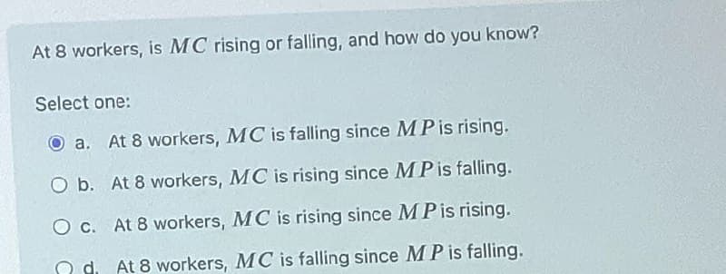 At 8 workers, is MC rising or falling, and how do you know?
Select one:
a. At 8 workers, MC is falling since MP is rising.
O b. At 8 workers, MC is rising since MP is falling.
O c. At 8 workers, MC is rising since MP is rising.
d. At 8 workers, MC is falling since MP is falling.