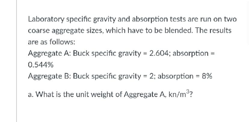 Laboratory specific gravity and absorption tests are run on two
coarse aggregate sizes, which have to be blended. The results
are as follows:
Aggregate A: Buck specific gravity = 2.604; absorption
0.544%
Aggregate B: Buck specific gravity = 2; absorption = 8%
a. What is the unit weight of Aggregate A, kn/m?
