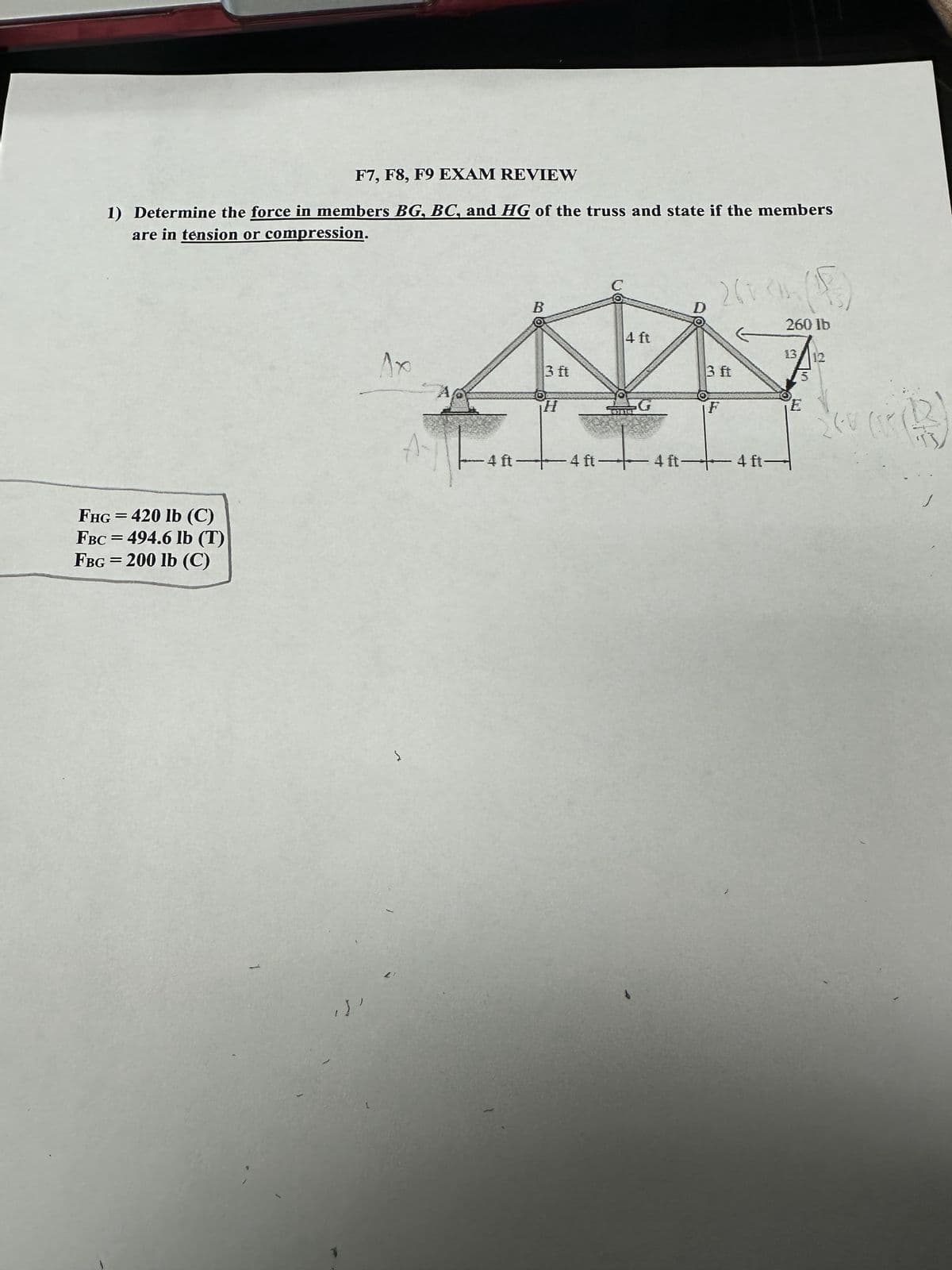F7, F8, F9 EXAM REVIEW
1) Determine the force in members BG, BC, and HG of the truss and state if the members
are in tension or compression.
FHG = 420 lb (C)
FBC = 494.6 lb (T)
FBG=200 lb (C)
1
.)'
Ax
A
Į
-4 ft
B
3 ft
H
4 ft
4 ft-4f
D
2603h (15)
260 lb
3 ft
F
+4 ft-
13 12
3
E
(r (13)
24V (R