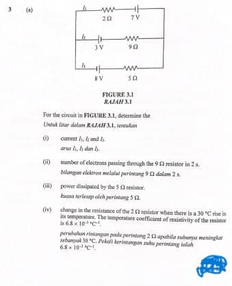 (a)
ww
20
7V
ww
90
JV
IV
FIGURE 3.1
RAJAH 3.1
For the circuit in FIGURE 3.1, determine the
Untuk litar dalam RAJAH 3.1, tentakan
()
current h. h and h
arua h. h dan h.
(i)
mumber of electrons passing through the 9 0 resistor in 2s.
bilangan elektron melalut perintang 9 a dalam 2
(ii) power dissipated by the 5 0 resistur.
kuana terlesip oleh perintung 5 a.
(iv) change in the resistance of the 20 resistor when there is a 30 "C rise in
its temperatire. The temperature coefficient of resistivity of the resistor
is 6.8 x 10C.
perubahat rintangan pada perintang 20 apabila nhunya meningiat
sebanyuk 30 "C. Pekali kerintungan suhu perintang lalah
6.8 x 10- C,
