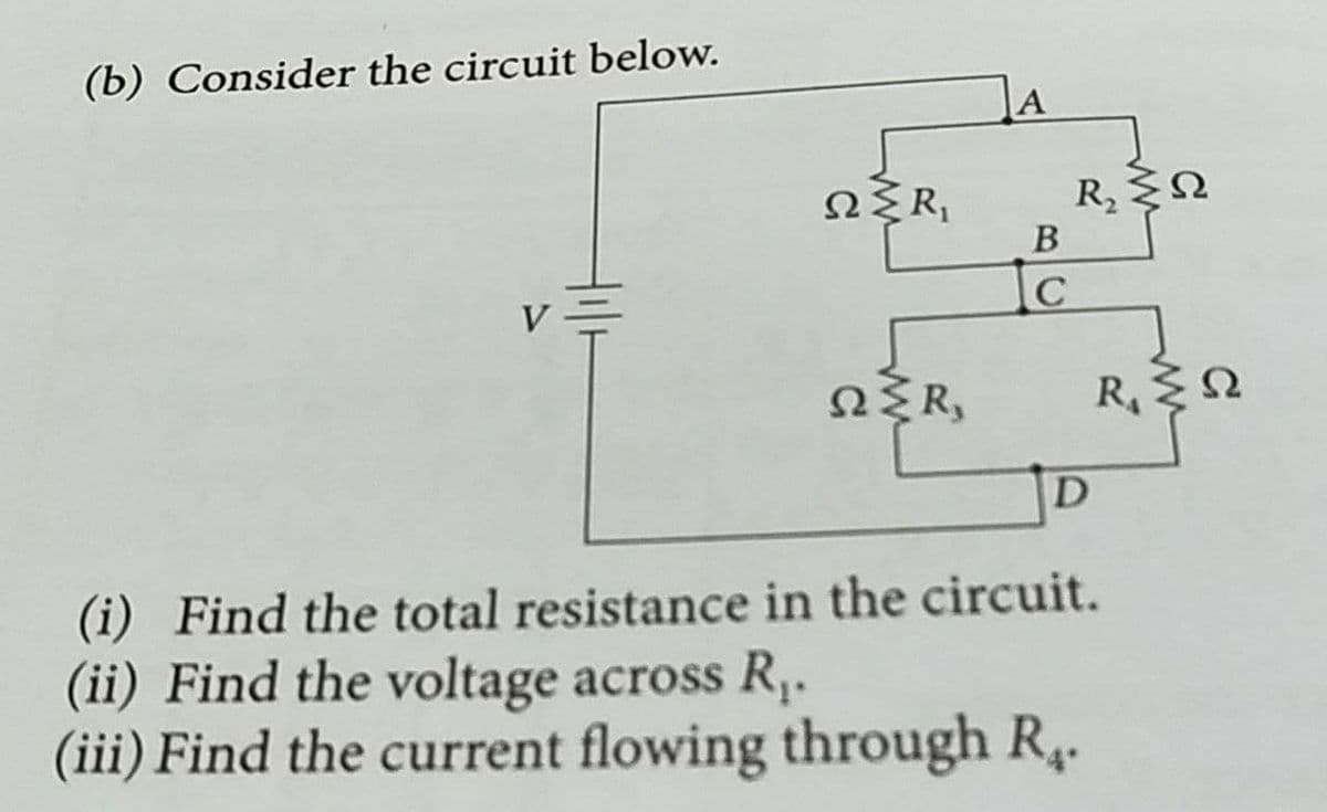 (b) Consider the circuit below.
R2
В
V=
NŽR,
R Q
(i) Find the total resistance in the circuit.
(ii) Find the voltage across R,.
(iii) Find the current flowing through R4.
BC
