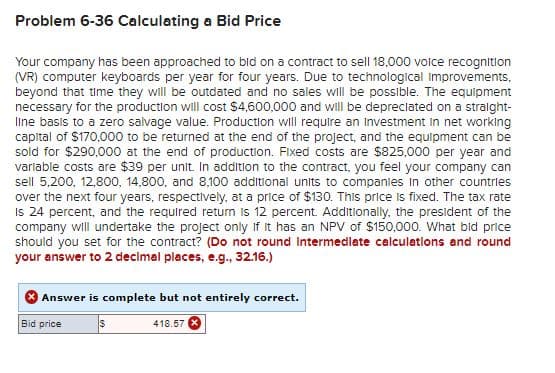 Problem 6-36 Calculating a Bid Price
Your company has been approached to bid on a contract to sell 18,000 voice recognition
(VR) computer keyboards per year for four years. Due to technological improvements,
beyond that time they will be outdated and no sales will be possible. The equipment
necessary for the production will cost $4,600,000 and will be depreciated on a straight-
line basis to a zero salvage value. Production will require an Investment in net working
capital of $170,000 to be returned at the end of the project, and the equipment can be
sold for $290,000 at the end of production. Fixed costs are $825,000 per year and
variable costs are $39 per unit. In addition to the contract, you feel your company can
sell 5,200, 12,800, 14,800, and 8,100 additional units to companies in other countries
over the next four years, respectively, at a price of $130. This price is fixed. The tax rate
Is 24 percent, and the required return is 12 percent. Additionally, the president of the
company will undertake the project only if it has an NPV of $150,000. What bid price
should you set for the contract? (Do not round intermediate calculations and round
your answer to 2 decimal places, e.g., 32.16.)
Answer is complete but not entirely correct.
Bid price
$
418.57