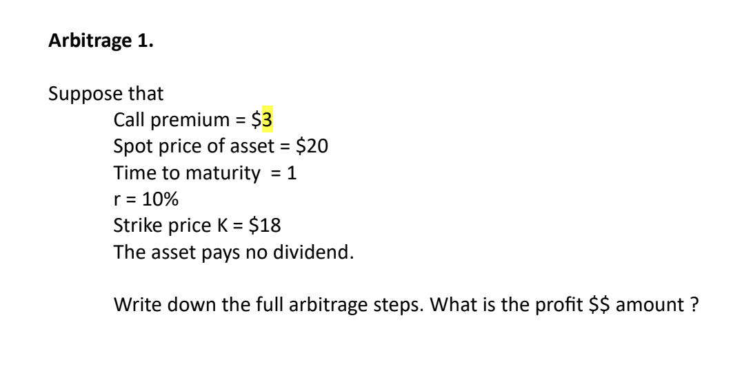 Arbitrage 1.
Suppose that
Call premium = $3
Spot price of asset = $20
Time to maturity = 1
r = 10%
Strike price K = = $18
The asset pays no dividend.
Write down the full arbitrage steps. What is the profit $$ amount ?