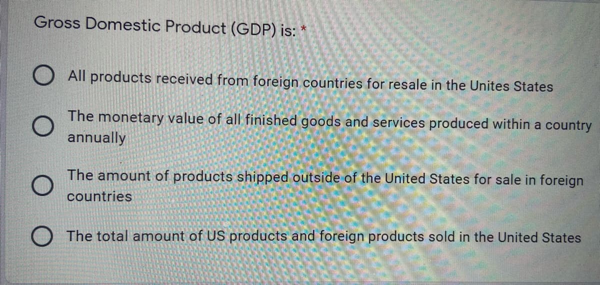 Gross Domestic Product (GDP) is:
O All products received from foreign countries for resale in the Unites States
The monetary value of all finished goods and services produced within a country
annually
The amount of products shipped outside of the United States for sale in foreign
countries
O The total amount of US products and foreign products sold in the United States
