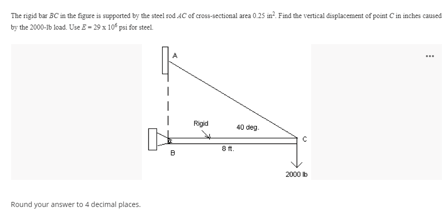 The rigid bar BC in the figure is supported by the steel rod AC of cross-sectional area 0.25 in?. Find the vertical displacement of point C'in inches caused
by the 2000-1b load. Use E = 29 x 106 psi for steel.
...
Rigid
40 deg.
8 ft.
2000 lb
Round your answer to 4 decimal places.
