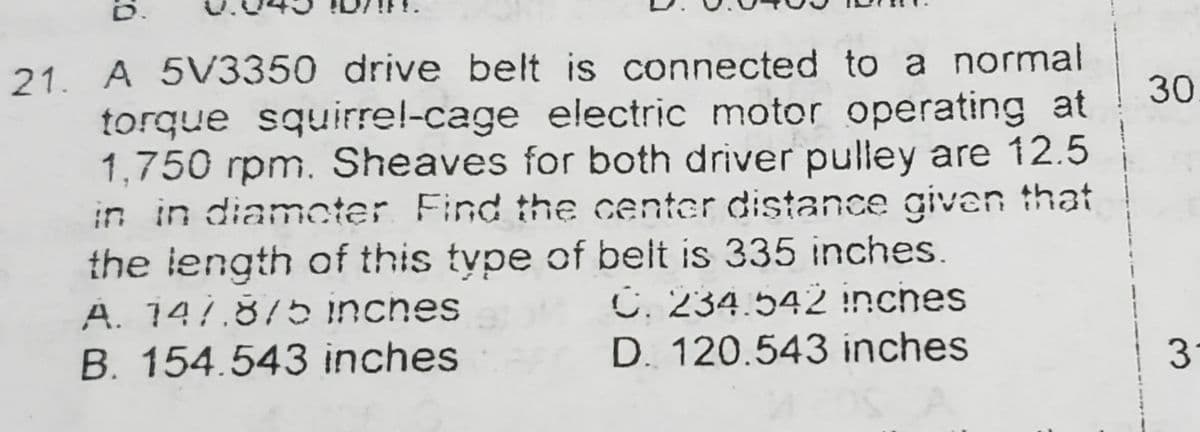 21. A 5V3350 drive belt is connected to a normal
torque squirrel-cage electric motor operating at
1,750 rpm. Sheaves for both driver pulley are 12.5
in in diameter Find the center distance given that
the length of this type of belt is 335 inches.
A. 147.875 inches
C. 234.542 inches
B. 154.543 inches
D. 120.543 inches
30
3