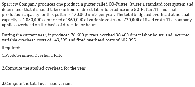 Sparrow Company produces one product, a putter called GO-Putter. It uses a standard cost system and
determines that it should take one hour of direct labor to produce one GO-Putter. The normal
production capacity for this putter is 120,000 units per year. The total budgeted overhead at normal
capacity is 1,080,000 comprised of 360,000 of variable costs and 720,000 of fixed costs. The company
applies overhead on the basis of direct labor hours.
During the current year, it produced 76,600 putters, worked 98,400 direct labor hours, and incurred
variable overhead costs of 143,395 and fixed overhead costs of 602,095.
Required:
1.Predetermined Overhead Rate
2.Compute the applied overhead for the year.
3.Compute the total overhead variance.

