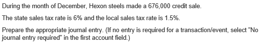 During the month of December, Hexon steels made a 676,000 credit sale.
The state sales tax rate is 6% and the local sales tax rate is 1.5%.
Prepare the appropriate journal entry. (If no entry is required for a transaction/event, select "No
journal entry required" in the first account field.)
