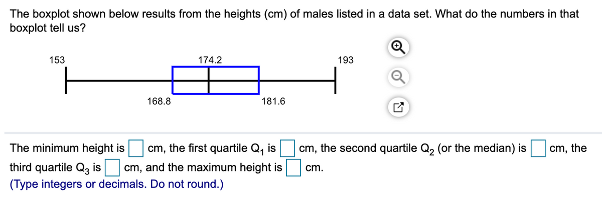 The boxplot shown below results from the heights (cm) of males listed in a data set. What do the numbers in that
boxplot tell us?
153
174.2
193
168.8
181.6
The minimum height is
cm, the first quartile Q, is
cm, the second quartile Q, (or the median) is
cm, the
third quartile Q3 is cm, and the maximum height is
(Type integers or decimals. Do not round.)
cm.
