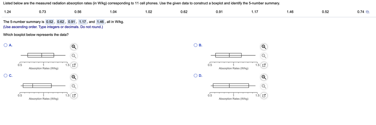 Listed below are the measured radiation absorption rates (in W/kg) corresponding to 11 cell phones. Use the given data to construct a boxplot and identify the 5-number summary.
1.24
0.73
0.56
1.04
1.02
0.62
0.91
1.17
1.46
0.52
0.74 O
The 5-number summary is 0.52 , 0.62 , 0.91, 1.17 , and 1.46 , all in W/kg.
(Use ascending order. Type integers or decimals. Do not round.)
Which boxplot below represents the data?
O A.
ОВ.
0.5
1.5 E
0.5
1.5 E
Absorption Rates (W/kg)
Absorption Rates (W/kg)
С.
O D.
0.5
1.5 C
0.5
1.5 C
Absorption Rates (W/kg)
Absorption Rates (W/kg)
