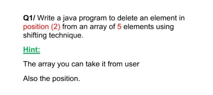 Q1/ Write a java program to delete an element in
position (2) from an array of 5 elements using
shifting technique.
Hint:
The array you can take it from user
Also the position.
