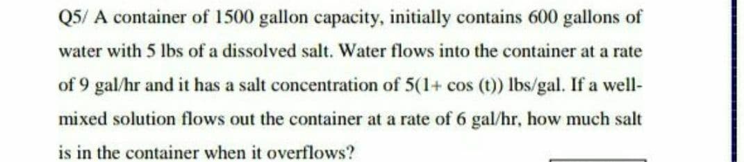 Q5/ A container of 1500 gallon capacity, initially contains 600 gallons of
water with 5 lbs of a dissolved salt. Water flows into the container at a rate
of 9 gal/hr and it has a salt concentration of 5(1+ cos (t) lbs/gal. If a well-
mixed solution flows out the container at a rate of 6 gal/hr, how much salt
is in the container when it overflows?
