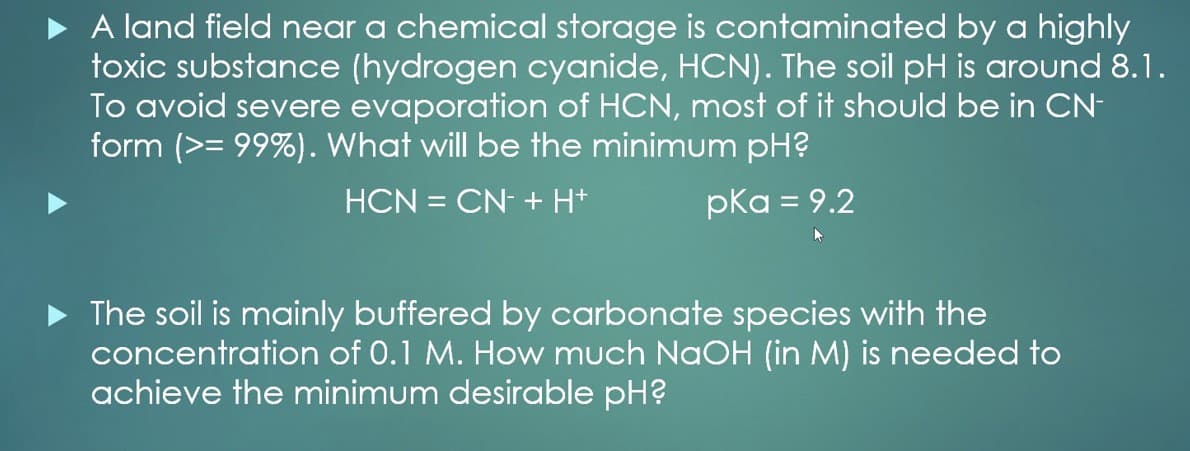 A land field near a chemical storage is contaminated by a highly
toxic substance (hydrogen cyanide, HCN). The soil pH is around 8.1.
To avoid severe evaporation of HCN, most of it should be in CN-
form (>= 99%). What will be the minimum pH?
HCN = CN- + H+
pka = 9.2
The soil is mainly buffered by carbonate species with the
concentration of 0.1 M. How much NAOH (in M) is needed to
achieve the minimum desirable pH?
