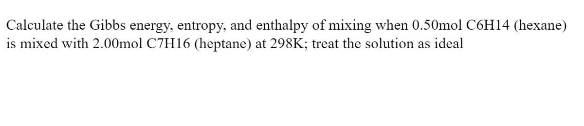 Calculate the Gibbs energy, entropy, and enthalpy of mixing when 0.50mol C6H14 (hexane)
is mixed with 2.00mol C7H16 (heptane) at 298K; treat the solution as ideal
