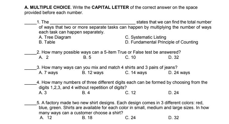 A. MULTIPLE CHOICE. Write the CAPITAL LETTER of the correct answer on the space
provided before each number.
states that we can find the total number
_1. The
of ways that two or more separate tasks can happen by multiplying the number of ways
each task can happen separately.
A. Tree Diagram
В. Тable
C. Systematic Listing
D. Fundamental Principle of Counting
_2. How many possible ways can a 5-item True or False test be answered?
А. 2
C. 10
В.5
D. 32
_3. How many ways can you mix and match 4 shirts and 3 pairs of jeans?
A. 7 ways
C. 14 ways
B. 12 ways
D. 24 ways
_4. How many numbers of three different digits each can be formed by choosing from the
digits 1,2,3, and 4 without repetition of digits?
А. 3
В. 4
C. 12
D. 24
_5. A factory made two new shirt designs. Each design comes in 3 different colors: red,
blue, green. Shirts are available for each color in small, medium and large sizes. In how
many ways can a customer choose a shirt?
А. 12
В. 18
С. 24
D. 32
