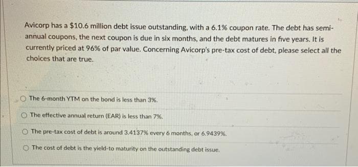Avicorp has a $10.6 million debt issue outstanding, with a 6.1% coupon rate. The debt has semi-
annual coupons, the next coupon is due in six months, and the debt matures in five years. It is
currently priced at 96% of par value. Concerning Avicorp's pre-tax cost of debt, please select all the
choices that are true.
The 6-month YTM on the bond is less than 3%.
The effective annual return (EAR) is less than 7%.
The pre-tax cost of debt is around 3.4137% every 6 months, or 6.9439%.
The cost of debt is the yield-to maturity on the outstanding debt issue.