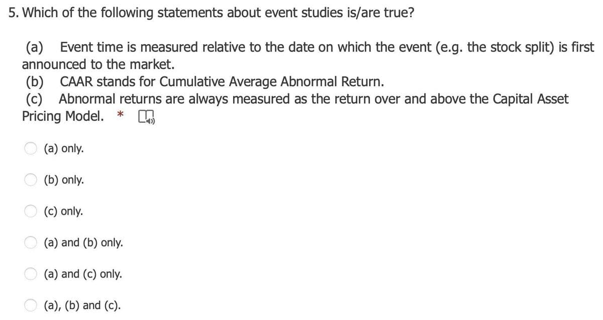 5. Which of the following statements about event studies is/are true?
(a) Event time is measured relative to the date on which the event (e.g. the stock split) is first
announced to the market.
(b) CAAR stands for Cumulative Average Abnormal Return.
(c) Abnormal returns are always measured as the return over and above the Capital Asset
Pricing Model.
*
(a) only.
(b) only.
(c) only.
(a) and (b) only.
(a) and (c) only.
(a), (b) and (c).