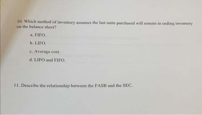 10. Which method of inventory assumes the last units purchased will remain in ending inventory
on the balance sheet?
a. FIFO.
b. LIFO.
c. Average cost.
d. LIFO and FIFO.
11. Describe the relationship between the FASB and the SEC.