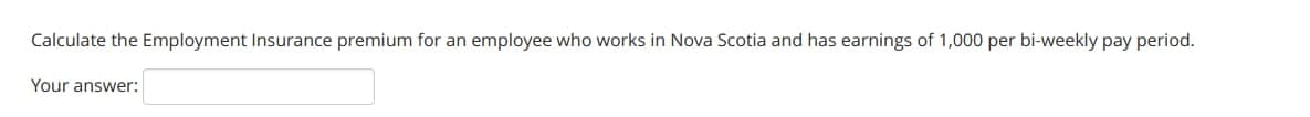 Calculate the Employment Insurance premium for an employee who works in Nova Scotia and has earnings of 1,000 per bi-weekly pay period.
Your answer: