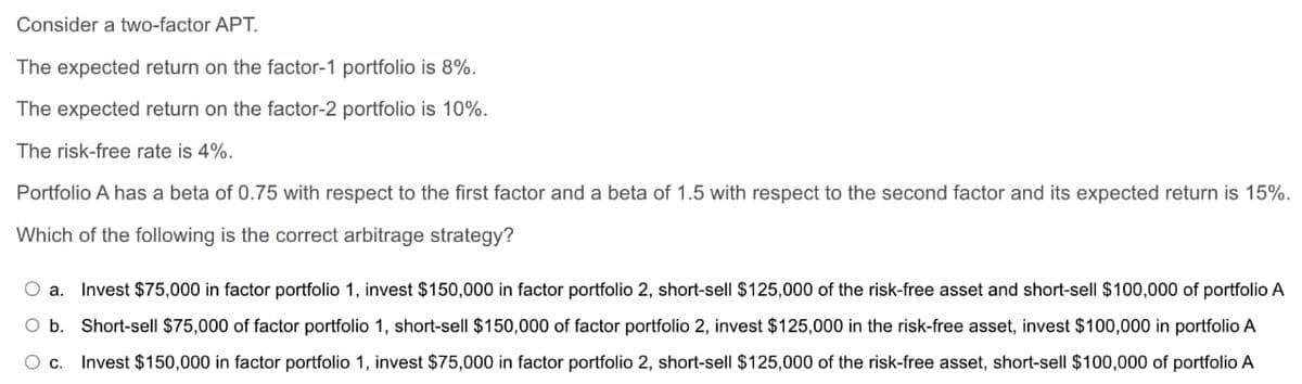Consider a two-factor APT.
The expected return on the factor-1 portfolio is 8%.
The expected return on the factor-2 portfolio is 10%.
The risk-free rate is 4%.
Portfolio A has a beta of 0.75 with respect to the first factor and a beta of 1.5 with respect to the second factor and its expected return is 15%.
Which of the following is the correct arbitrage strategy?
O a. Invest $75,000 in factor portfolio 1, invest $150,000 in factor portfolio 2, short-sell $125,000 of the risk-free asset and short-sell $100,000 of portfolio A
O b. Short-sell $75,000 of factor portfolio 1, short-sell $150,000 of factor portfolio 2, invest $125,000 in the risk-free asset, invest $100,000 in portfolio A
O c. Invest $150,000 in factor portfolio 1, invest $75,000 in factor portfolio 2, short-sell $125,000 of the risk-free asset, short-sell $100,000 of portfolio A