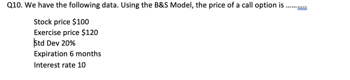 Q10. We have the following data. Using the B&S Model, the price of a call option is
Stock price $100
Exercise price $120
Std Dev 20%
Expiration 6 months
Interest rate 10