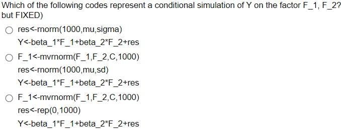 Which of the following codes represent a conditional simulation of Y on the factor F_1, F_2?
but FIXED)
res<-rnorm(1000,mu, sigma)
Y<-beta_1*F_1+beta_2*F_2+res
O F_1<-mvrnorm (F_1,F_2,C, 1000)
res<-rnorm(1000,mu,sd)
Y<-beta_1*F_1+beta_2*F_2+res
O F_1<-mvrnorm (F_1,F_2,C,1000)
res<-rep(0, 1000)
Y<-beta_1*F_1+beta_2*F_2+res