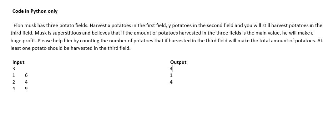 Code in Python only
Elon musk has three potato fields. Harvest x potatoes in the first field, y potatoes in the second field and you will still harvest potatoes in the
third field. Musk is superstitious and believes that if the amount of potatoes harvested in the three fields is the main value, he will make a
huge profit. Please help him by counting the number of potatoes that if harvested in the third field will make the total amount of potatoes. At
least one potato should be harvested in the third field.
Input
Output
1
6
1
4
4
9
