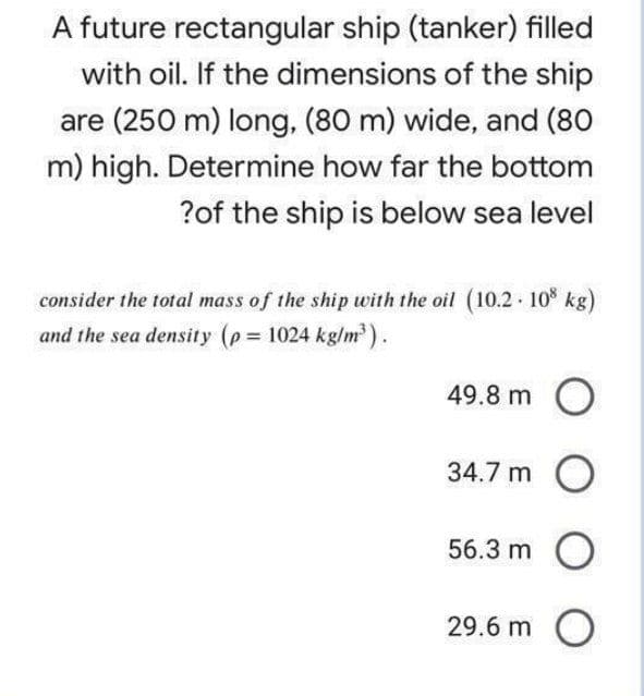 A future rectangular ship (tanker) filled
with oil. If the dimensions of the ship
are (250 m) long, (80 m) wide, and (80
m) high. Determine how far the bottom
?of the ship is below sea level
consider the total mass of the ship with the oil (10.2 10 kg)
and the sea density (p 1024 kg/m).
49.8 m O
34.7 m O
56.3 m O
29.6 m O
