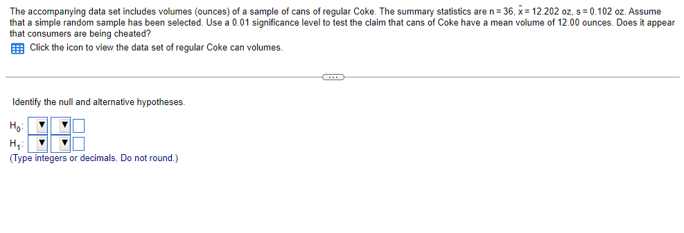 The accompanying data set includes volumes (ounces) of a sample of cans of regular Coke. The summary statistics are n = 36, x= 12.202 oz, s = 0.102 oz. Assume
that a simple random sample has been selected. Use a 0.01 significance level to test the claim that cans of Coke have a mean volume of 12.00 ounces. Does it appear
that consumers are being cheated?
Click the icon to view the data set of regular Coke can volumes.
Identify the null and alternative hypotheses.
Ho
▼ ▼
▼
H₁₂:
▼
(Type integers or decimals. Do not round.)
C