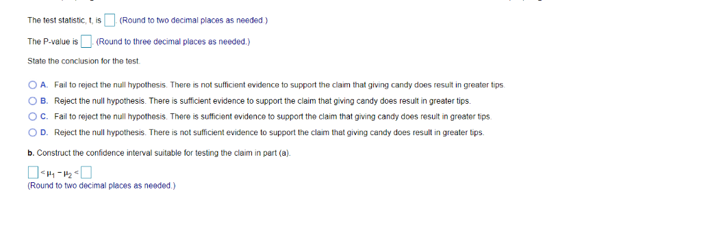The test statistic, t, is (Round to two decimal places as needed.)
The P-value is. (Round to three decimal places as needed.)
State the conclusion for the test.
O A. Fail to reject the null hypothesis. There is not sufficient evidence to support the claim that giving candy does result in greater tips.
OB. Reject the null hypothesis. There is sufficient evidence to support the claim that giving candy does result in greater tips.
O C. Fail to reject the null hypothesis. There is sufficient evidence to support the claim that giving candy does result in greater tips.
O D. Reject the null hypothesis. There is not sufficient evidence to support the claim that giving candy does result in greater tips.
b. Construct the confidence interval suitable for testing the claim in part (a).
<H₁-H₂
(Round to two decimal places as needed.)