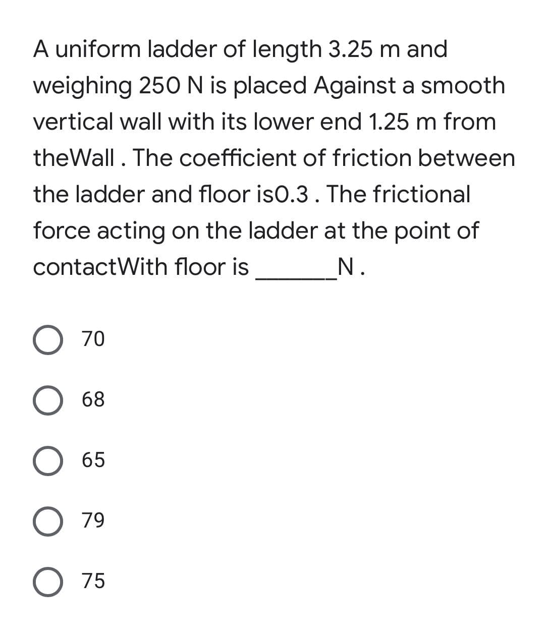 A uniform ladder of length 3.25 m and
weighing 250 N is placed Against a smooth
vertical wall with its lower end 1.25 m from
theWall. The coefficient of friction between
the ladder and floor is0.3. The frictional
force acting on the ladder at the point of
contactWith floor is
O 70
O 68
O 65
O 79
O 75
N.