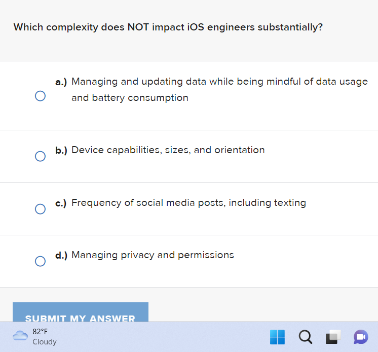 Which complexity does NOT impact iOS engineers substantially?
O
O
a.) Managing and updating data while being mindful of data usage
and battery consumption
b.) Device capabilities, sizes, and orientation
c.) Frequency of social media posts, including texting
d.) Managing privacy and permissions
SUBMIT MY ANSWER
82°F
Cloudy
QL