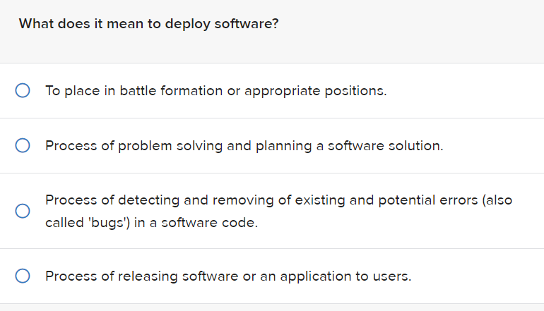 What does it mean to deploy software?
To place in battle formation or appropriate positions.
Process of problem solving and planning a software solution.
Process of detecting and removing of existing and potential errors (also
called 'bugs') in a software code.
O Process of releasing software or an application to users.