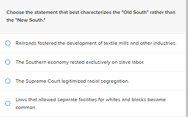 Choose the statement that best characterizes the "Old South" rather than
the "New South."
Railroads fostered the development of textile mills and other industries.
O The Southern economy rested exclusively on slave labor.
The Supreme Court legitimized racial segregation.
Laws that allowed separate facilities for whites and blacks became
common.