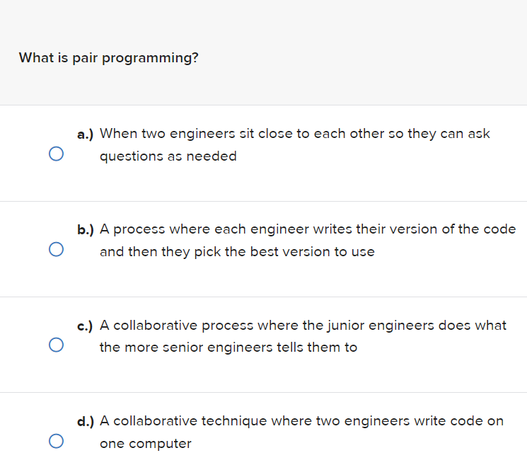 What is pair programming?
a.) When two engineers sit close to each other so they can ask
questions as needed
O
b.) A process where each engineer writes their version of the code
and then they pick the best version to use
O
O
c.) A collaborative process where the junior engineers does what
the more senior engineers tells them to
d.) A collaborative technique where two engineers write code on
one computer
O