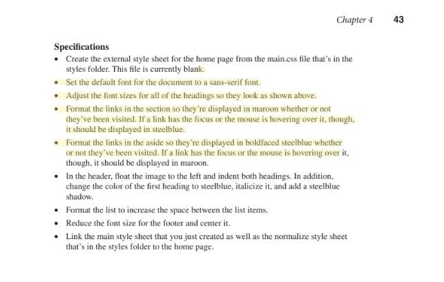 Chapter 4 43
Specifications
. Create the external style sheet for the home page from the main.css file that's in the
styles folder. This file is currently blank.
Set the default font for the document to a sans-serif font.
Adjust the font sizes for all of the headings so they look as shown above.
Format the links in the section so they 're displayed in maroon whether or not
they've been visited. If a link has the focus or the mouse is hovering over it, though,
it should be displayed in steelblue.
-
.
.
.Format the links in the aside so they're displayed in boldfaced steelblue whether
or not they've been visited. If a link has the focus or the mouse is hovering over it,
though, it should be displayed in maroon.
.In the header, float the image to the left and indent both headings. In addition,
change the color of the first heading to steelblue, italicize it, and add a steelblue
Format the list to increase the space
Reduce the font size for the footer and center it
between the list items.
.Link the main style sheet that you just created as well as the normalize style sheet
that's in the styles folder to the home page
