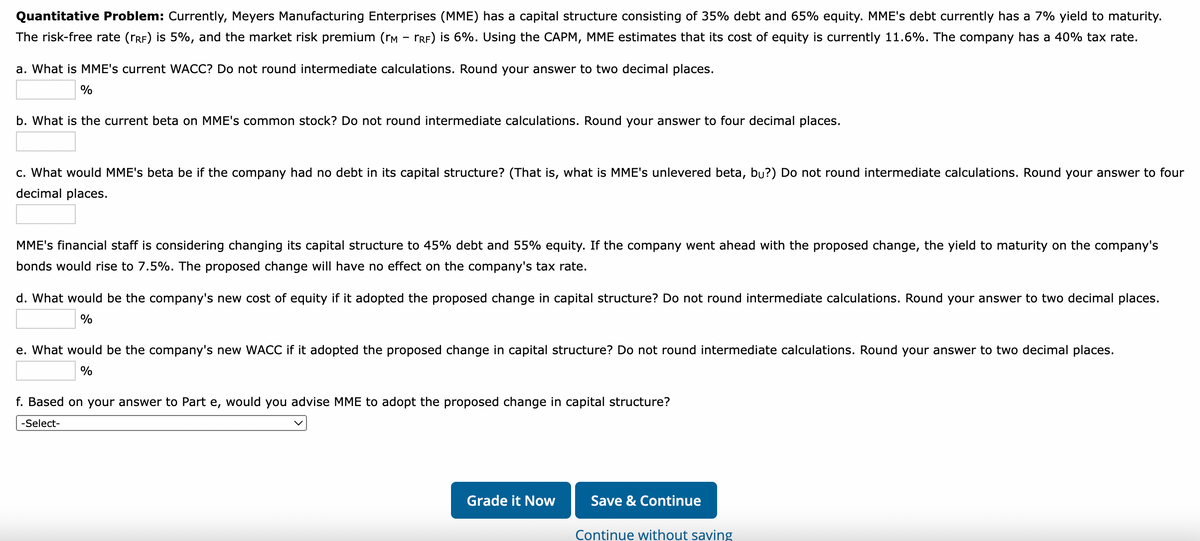 Quantitative Problem: Currently, Meyers Manufacturing Enterprises (MME) has a capital structure consisting of 35% debt and 65% equity. MME's debt currently has a 7% yield to maturity.
The risk-free rate (RF) is 5%, and the market risk premium (rм - гRF) is 6%. Using the CAPM, MME estimates that its cost of equity is currently 11.6%. The company has a 40% tax rate.
a. What is MME's current WACC? Do not round intermediate calculations. Round your answer to two decimal places.
%
b. What is the current beta on MME's common stock? Do not round intermediate calculations. Round your answer to four decimal places.
c. What would MME's beta be if the company had no debt in its capital structure? (That is, what is MME's unlevered beta, bu?) Do not round intermediate calculations. Round your answer to four
decimal places.
MME's financial staff is considering changing its capital structure to 45% debt and 55% equity. If the company went ahead with the proposed change, the yield to maturity on the company's
bonds would rise to 7.5%. The proposed change will have no effect on the company's tax rate.
d. What would be the company's new cost of equity if it adopted the proposed change in capital structure? Do not round intermediate calculations. Round your answer to two decimal places.
%
e. What would be the company's new WACC if it adopted the proposed change in capital structure? Do not round intermediate calculations. Round your answer to two decimal places.
%
f. Based on your answer to Part e, would you advise MME to adopt the proposed change in capital structure?
-Select-
Grade it Now
Save & Continue
Continue without saving