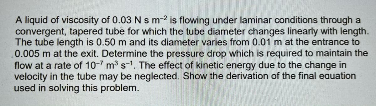 A liquid of viscosity of 0.03 N s m2 is flowing under laminar conditions through a
convergent, tapered tube for which the tube diameter changes linearly with length.
The tube length is 0.50 m and its diameter varies from 0.01 m at the entrance to
0.005 m at the exit. Determine the pressure drop which is required to maintain the
flow at a rate of 10-7 m3 s-1. The effect of kinetic energy due to the change in
velocity in the tube may be neglected. Show the derivation of the final eauation
used in solving this problem.
