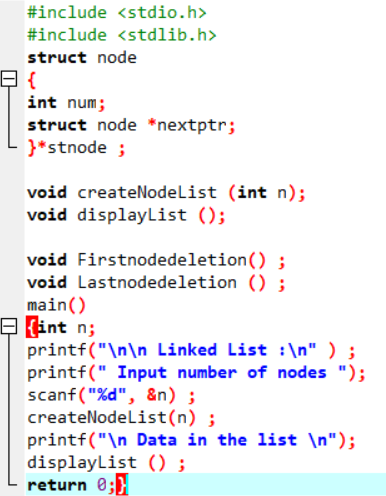 #include <stdio.h>
#include <stdlib.h>
struct node
int num;
struct node *nextptr;
}*stnode ;
void createNodelist (int n);
void displayList ();
void Firstnodedeletion() ;
void Lastnodedeletion () ;
main()
E fint n;
printf("\n\n_Linked List :\n" ) ;
printf(" Input number of nodes ");
scanf ("%d", &n) ;
createNodelist(n) ;
printf("\n Data in the list \n");
displayList () ;
return 0;}
